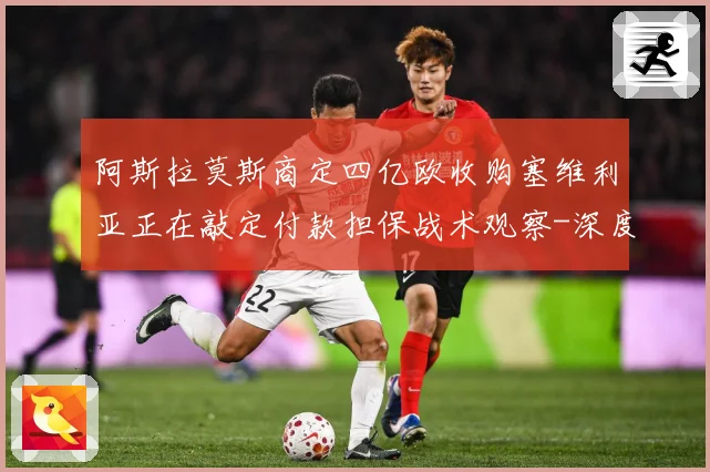 阿斯拉莫斯商定四亿欧收购塞维利亚正在敲定付款担保战术观察-深度解析