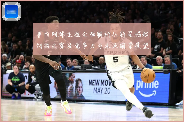 鲁内网球生涯全面解析从新星崛起到顶尖赛场竞争力与未来前景展望-深度解析