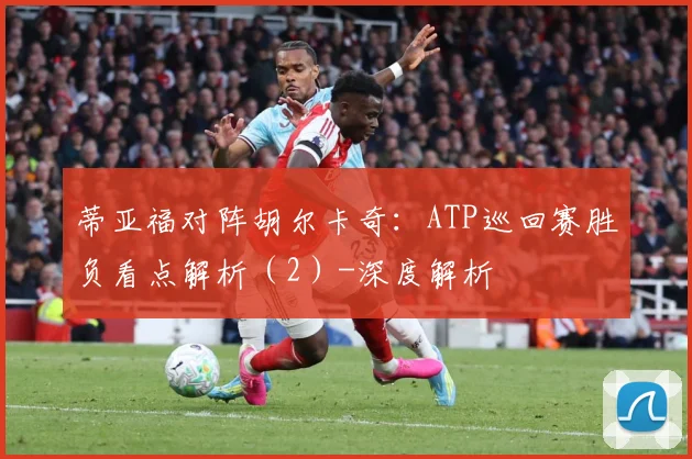 蒂亚福对阵胡尔卡奇：ATP巡回赛胜负看点解析（2）-深度解析