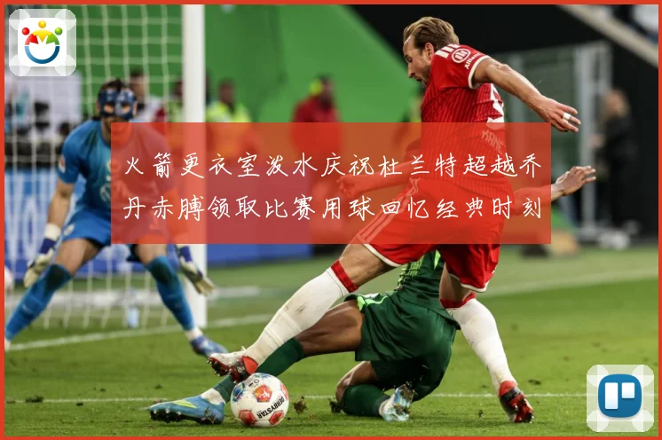 火箭更衣室泼水庆祝杜兰特超越乔丹赤膊领取比赛用球回忆经典时刻战术观察-深度解析