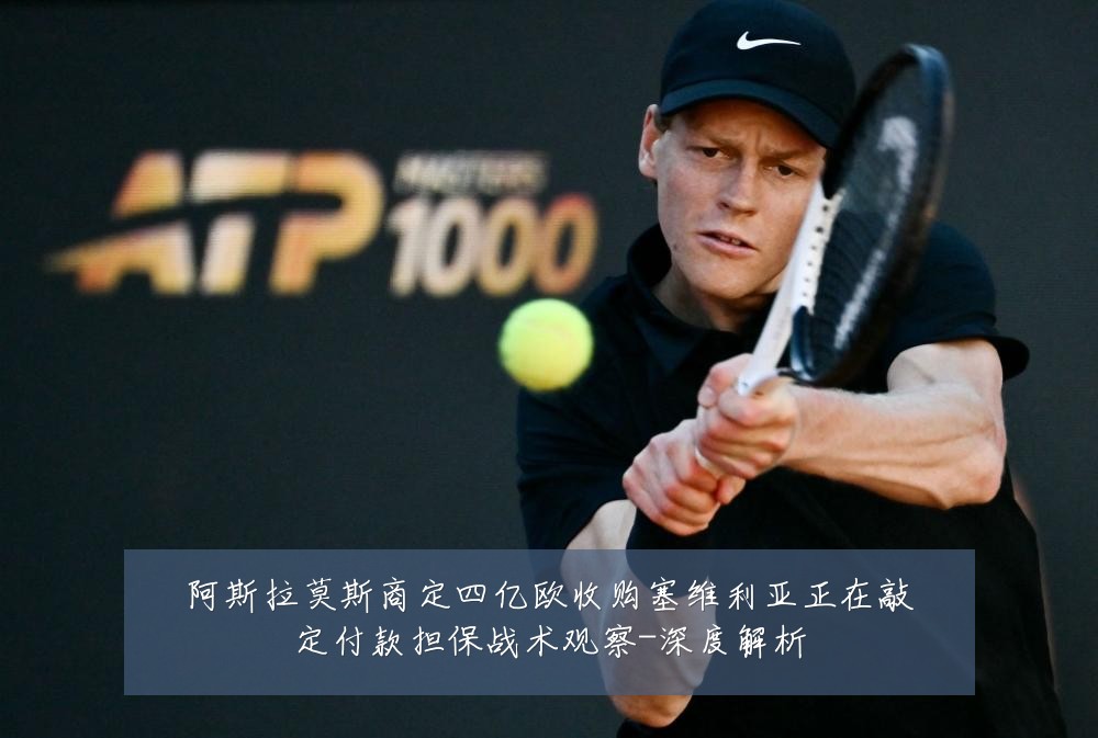 阿斯拉莫斯商定四亿欧收购塞维利亚正在敲定付款担保战术观察-深度解析