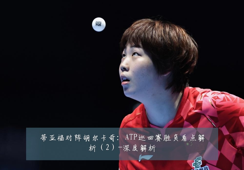 蒂亚福对阵胡尔卡奇：ATP巡回赛胜负看点解析（2）-深度解析